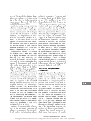 process. This so-called peri-infarct depo-
larization contributes to the increase in
size of the infarct by further depleting
energy reserves (Back et al, 1996; Doyle
et al, 2008; Hossmann, 1996).
Acidosis, arising during ischemia,
enhances brain damage through sev-
eral mechanisms, such as edema for-
mation, accumulation of hydrogen
ions in the cell, inhibition of lactate
oxidation, and impairment of mito-
chondrial respiration (Barber et al,
2003). On the other hand, acidosis
appears to have antiexcitotoxic effects,
and therefore some authors argue that
the role of acidosis in focal cerebral
ischemia is complex and poorly un-
derstood (Mergenthaler et al, 2004).
Inflammation further exacerbates
the ischemic injury. Soon after onset
of ischemia, astrocytes, microglia, en-
dothelial cells, and leukocytes are
activated. Peripherally derived leuko-
cytes, such as polymorphonuclear leu-
kocytes, T lymphocytes, and natural
killer cells, also accumulate in the
ischemic tissue (Clark et al, 1993a;
Clark et al, 1993b; Ritter et al, 2000).
The accumulation of inflammatory
cells in the ischemic lesion occurs as a
result of intracellular calcium accumu-
lation, increase in oxygen free radicals,
as well as hypoxia itself (Dirnagl et al,
1999) and appears to be mediated
through adhesion molecules such as
integrins, selectins, and immunoglo-
bulins (Doyle et al, 2008). Activation of
inflammatory cells in the ischemic lesion
results in the production of cytokines
(Rothwell, 1997), such as tumor necrosis
factor-, interleukin-6, and interleukin-1.
The last exacerbates the ischemic injury
through fever, arachidonic acid release,
enhancement of NMDA-mediated excito-
toxicity, and stimulation of nitric oxide
synthesis (Doyle et al, 2008).
Another deleterious effect of cyto-
kines is the enhanced expression of
adhesion molecules on the endotheli-
al cell surface, including intercellular
adhesion molecule-1, P selectin, and
E selectin (Doyle et al, 2008; Gong
et al, 1998; Lindsberg et al, 1991;
Mergenthaler et al, 2004; Zhang et al,
1998). As a consequence, more neu-
trophils, and, later, macrophages and
monocytes, adhere to the endothe-
lium, cross the vascular wall, and enter
the brain parenchyma. Microvascular
obstruction by neutrophils can aggra-
vate the degree of ischemia (del
Zoppo et al, 1991) through worsening
of microvascular perfusion. This phe-
nomenon is similar to the no-reflow
phenomenon known from the cardi-
ology literature and may explain why,
in some instances, tissue perfusion
fails to improve significantly despite
proximal vessel recanalization (Doyle
et al, 2008). Other deleterious effects
of inflammation on ischemic tissue in-
clude production of toxic mediators
(oxygen free radicals, toxic prostanoids,
tumor necrosis factor-) by activated
inflammatory cells and facilitation of
apoptosis (Iadecola et al, 1997).
Apoptosis (Programmed
Cell Death)
Apoptosis represents the predominant
mechanism of neuronal damage in
milder ischemic injury. It is charac-
terized by an ordered and tightly
controlled set of changes in gene ex-
pression and protein activity that re-
sults in neuronal cell death (Graham
and Chen, 2001). A central role in
apoptosis-mediated mechanisms of is-
chemic injury is attributed to genes
that suppress or promote cell death
and to a family of aspartate-specific
cysteine proteases called caspases, of
which 14 different enzymes have, to
date, been described (Graham and
Chen, 2001). These enzymes are protein
cleaving and ultimately lead to destruc-
tion of key intracellular proteins with
resultant cell disassembly and death.
Genes that control apoptosis in-
clude those that prevent cell death,
39
Continuum: Lifelong Learning Neurol 2008;14(6)
Copyright @ American Academy of Neurology. Unauthorized reproduction of this article is prohibited.
 