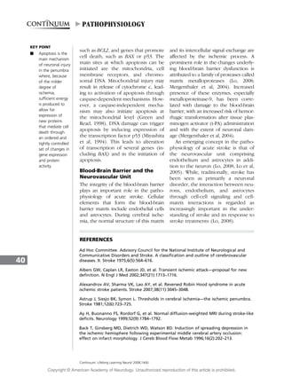 such as BCL2, and genes that promote
cell death, such as BAX or p53. The
main sites at which apoptosis can be
initiated are the mitochondria, cell
membrane receptors, and chromo-
somal DNA. Mitochondrial injury may
result in release of cytochrome c, lead-
ing to activation of apoptosis through
caspase-dependent mechanisms. How-
ever, a caspase-independent mecha-
nism may also initiate apoptosis at
the mitochondrial level (Green and
Read, 1998). DNA damage can trigger
apoptosis by inducing expression of
the transcription factor p53 (Miyashita
et al, 1994). This leads to alteration
of transcription of several genes (in-
cluding BAX) and in the initiation of
apoptosis.
Blood-Brain Barrier and the
Neurovascular Unit
The integrity of the blood-brain barrier
plays an important role in the patho-
physiology of acute stroke. Cellular
elements that form the blood-brain
barrier matrix include endothelial cells
and astrocytes. During cerebral ische-
mia, the normal structure of this matrix
and its intercellular signal exchange are
affected by the ischemic process. A
prominent role in the changes underly-
ing blood-brain barrier dysfunction is
attributed to a family of proteases called
matrix metalloproteases (Lo, 2008;
Mergenthaler et al, 2004). Increased
presence of these enzymes, especially
metalloproteinase-9, has been corre-
lated with damage to the blood-brain
barrier, with an increased risk of hemor-
rhagic transformation after tissue plas-
minogen activator (t-PA) administration
and with the extent of neuronal dam-
age (Mergenthaler et al, 2004).
An emerging concept in the patho-
physiology of acute stroke is that of
the neurovascular unit comprising
endothelium and astrocytes in addi-
tion to the neuron (Lo, 2008; Lo et al,
2005). While, traditionally, stroke has
been seen as primarily a neuronal
disorder, the interaction between neu-
rons, endothelium, and astrocytes
through cell-cell signaling and cell-
matrix interactions is regarded as
increasingly important in the under-
standing of stroke and its response to
stroke treatments (Lo, 2008).
REFERENCES
Ad Hoc Committee. Advisory Council for the National Institute of Neurological and
Communicative Disorders and Stroke. A classification and outline of cerebrovascular
diseases. II. Stroke 1975;6(5):564–616.
Albers GW, Caplan LR, Easton JD, et al. Transient ischemic attack—proposal for new
definition. N Engl J Med 2002;347(21):1713–1716.
Alexandrov AV, Sharma VK, Lao AY, et al. Reversed Robin Hood syndrome in acute
ischemic stroke patients. Stroke 2007;38(11):3045–3048.
Astrup J, Siesjo BK, Symon L. Thresholds in cerebral ischemia—the ischemic penumbra.
Stroke 1981;12(6):723–725.
Ay H, Buonanno FS, Rordorf G, et al. Normal diffusion-weighted MRI during stroke-like
deficits. Neurology 1999;52(9):1784–1792.
Back T, Ginsberg MD, Dietrich WD, Watson BD. Induction of spreading depression in
the ischemic hemisphere following experimental middle cerebral artery occlusion:
effect on infarct morphology. J Cereb Blood Flow Metab 1996;16(2):202–213.
40
Continuum: Lifelong Learning Neurol 2008;14(6)
KEY POINT
A Apoptosis is the
main mechanism
of neuronal injury
in the penumbra
where, because
of the milder
degree of
ischemia,
sufficient energy
is produced to
allow for
expression of
new proteins
that mediate cell
death through
an ordered and
tightly controlled
set of changes in
gene expression
and protein
activity.
PATHOPHYSIOLOGY
Copyright @ American Academy of Neurology. Unauthorized reproduction of this article is prohibited.
 