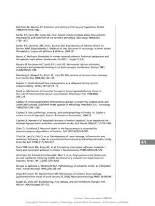Bamford JM, Warlow CP. Evolution and testing of the lacunar hypothesis. Stroke
1988;19(9):1074–1082.
Barber PA, Davis SM, Darby DG, et al. Absent middle cerebral artery flow predicts
the presence and evolution of the ischemic penumbra. Neurology 1999;52(6):
1125–1132.
Barber PA, Demchuk AM, Hirt L, Buchan AM. Biochemistry of ischemic stroke. In:
Barnett HJM, Bogousslavsky J, Meldrum H, eds. Advances in neurology: ischemic stroke.
Philadelphia: Lippincott Williams  Willkins, 2003:151.
Baron JC. Perfusion thresholds in human cerebral ischemia: historical perspective and
therapeutic implications. Cerebrovasc Dis 2001;11(suppl 1):2–8.
Baudry M, Bundman MC, Smith EK, Lynch GS. Micromolar calcium stimulates
proteolysis and glutamate binding in rat brain synaptic membranes. Science 1981;
212(4497):937–938.
Bhardwaj A, Alkayed NJ, Kirsch JR, Hurn PD. Mechanisms of ischemic brain damage.
Curr Cardiol Rep 2003;5(2):160–167.
Boysen G. Cerebral blood flow measurement as a safeguard during carotid
endarterectomy. Stroke 1971;2(1):1–10.
Budd SL. Mechanisms of neuronal damage in brain hypoxia/ischemia: focus on
the role of mitochondrial calcium accumulation. Pharmacol Ther 1998;80(2):
203–229.
Caplan LR. Intracranial branch atheromatous disease: a neglected, understudied, and
underused concept [published errata appears in Neurology 1990;40(4):725]. Neurology
1989;39(9):1246–1250.
Caplan LR. Basic pathology, anatomy, and pathophysiology of stroke. In: Caplan’s
stroke: a clinical approach. Boston: Butterworth-Heinemann, 2000:19.
Caplan LR, Hennerici M. Impaired clearance of emboli (washout) is an important link
between hypoperfusion, embolism, and ischemic stroke. Arch Neurol 1998;55(11):1475–1482.
Chen ZL, Strickland S. Neuronal death in the hippocampus is promoted by
plasmin-catalyzed degradation of laminin. Cell 1997;91(7):917–925.
Clark RK, Lee EV, Fish CJ, et al. Development of tissue damage, inflammation and
resolution following stroke: an immunohistochemical and quantitative planimetric study.
Brain Res Bull 1993a;31(5):565–572.
Clark WM, Coull BM, Briley DP, et al. Circulating intercellular adhesion molecule-1
levels and neutrophil adhesion in stroke. J Neuroimmunol 1993b;44(1):123–125.
del Zoppo GJ, Schmid-Schonbein GW, Mori E, et al. Polymorphonuclear leukocytes
occlude capillaries following middle cerebral artery occlusion and reperfusion in
baboons. Stroke 1991;22(10):1276–1283.
Dirnagl U, Iadecola C, Moskowitz MA. Pathobiology of ischaemic stroke: an integrated
view. Trends Neurosci 1999;22(9):391–397.
Doyle KP, Simon RP, Stenzel-Poore MP. Mechanisms of ischemic brain damage
[published online ahead of print January 25, 2008]. Neuropharmacology PMID: 18308346.
Dugan LL, Choi DW. Excitotoxicity, free radicals, and cell membrane changes. Ann
Neurol 1994;35(suppl):S17–S21.
41
Continuum: Lifelong Learning Neurol 2008;14(6)
Copyright @ American Academy of Neurology. Unauthorized reproduction of this article is prohibited.
 