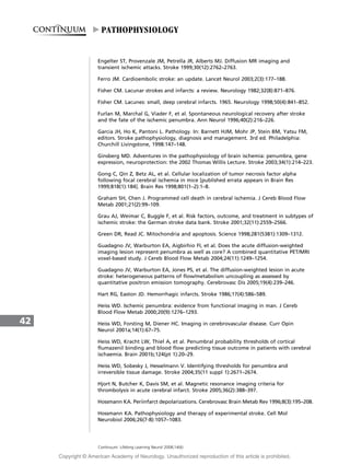 Engelter ST, Provenzale JM, Petrella JR, Alberts MJ. Diffusion MR imaging and
transient ischemic attacks. Stroke 1999;30(12):2762–2763.
Ferro JM. Cardioembolic stroke: an update. Lancet Neurol 2003;2(3):177–188.
Fisher CM. Lacunar strokes and infarcts: a review. Neurology 1982;32(8):871–876.
Fisher CM. Lacunes: small, deep cerebral infarcts. 1965. Neurology 1998;50(4):841–852.
Furlan M, Marchal G, Viader F, et al. Spontaneous neurological recovery after stroke
and the fate of the ischemic penumbra. Ann Neurol 1996;40(2):216–226.
Garcia JH, Ho K, Pantoni L. Pathology. In: Barnett HJM, Mohr JP, Stein BM, Yatsu FM,
editors. Stroke pathophysiology, diagnosis and management. 3rd ed. Philadelphia:
Churchill Livingstone, 1998:147–148.
Ginsberg MD. Adventures in the pathophysiology of brain ischemia: penumbra, gene
expression, neuroprotection: the 2002 Thomas Willis Lecture. Stroke 2003;34(1):214–223.
Gong C, Qin Z, Betz AL, et al. Cellular localization of tumor necrosis factor alpha
following focal cerebral ischemia in mice [published errata appears in Brain Res
1999;818(1):184]. Brain Res 1998;801(1–2):1–8.
Graham SH, Chen J. Programmed cell death in cerebral ischemia. J Cereb Blood Flow
Metab 2001;21(2):99–109.
Grau AJ, Weimar C, Buggle F, et al. Risk factors, outcome, and treatment in subtypes of
ischemic stroke: the German stroke data bank. Stroke 2001;32(11):2559–2566.
Green DR, Read JC. Mitochondria and apoptosis. Science 1998;281(5381):1309–1312.
Guadagno JV, Warburton EA, Aigbirhio FI, et al. Does the acute diffusion-weighted
imaging lesion represent penumbra as well as core? A combined quantitative PET/MRI
voxel-based study. J Cereb Blood Flow Metab 2004;24(11):1249–1254.
Guadagno JV, Warburton EA, Jones PS, et al. The diffusion-weighted lesion in acute
stroke: heterogeneous patterns of flow/metabolism uncoupling as assessed by
quantitative positron emission tomography. Cerebrovasc Dis 2005;19(4):239–246.
Hart RG, Easton JD. Hemorrhagic infarcts. Stroke 1986;17(4):586–589.
Heiss WD. Ischemic penumbra: evidence from functional imaging in man. J Cereb
Blood Flow Metab 2000;20(9):1276–1293.
Heiss WD, Forsting M, Diener HC. Imaging in cerebrovascular disease. Curr Opin
Neurol 2001a;14(1):67–75.
Heiss WD, Kracht LW, Thiel A, et al. Penumbral probability thresholds of cortical
flumazenil binding and blood flow predicting tissue outcome in patients with cerebral
ischaemia. Brain 2001b;124(pt 1):20–29.
Heiss WD, Sobesky J, Hesselmann V. Identifying thresholds for penumbra and
irreversible tissue damage. Stroke 2004;35(11 suppl 1):2671–2674.
Hjort N, Butcher K, Davis SM, et al. Magnetic resonance imaging criteria for
thrombolysis in acute cerebral infarct. Stroke 2005;36(2):388–397.
Hossmann KA. Periinfarct depolarizations. Cerebrovasc Brain Metab Rev 1996;8(3):195–208.
Hossmann KA. Pathophysiology and therapy of experimental stroke. Cell Mol
Neurobiol 2006;26(7-8):1057–1083.
42
Continuum: Lifelong Learning Neurol 2008;14(6)
PATHOPHYSIOLOGY
Copyright @ American Academy of Neurology. Unauthorized reproduction of this article is prohibited.
 