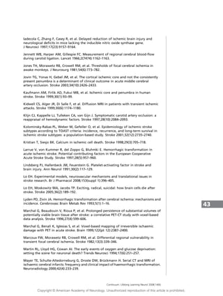 Iadecola C, Zhang F, Casey R, et al. Delayed reduction of ischemic brain injury and
neurological deficits in mice lacking the inducible nitric oxide synthase gene.
J Neurosci 1997;17(23):9157–9164.
Jennett WB, Harper AM, Gillespie FC. Measurement of regional cerebral blood-flow
during carotid ligation. Lancet 1966;2(7474):1162–1163.
Jones TH, Morawetz RB, Crowell RM, et al. Thresholds of focal cerebral ischemia in
awake monkeys. J Neurosurg 1981;54(6):773–782.
Jovin TG, Yonas H, Gebel JM, et al. The cortical ischemic core and not the consistently
present penumbra is a determinant of clinical outcome in acute middle cerebral
artery occlusion. Stroke 2003;34(10):2426–2433.
Kaufmann AM, Firlik AD, Fukui MB, et al. Ischemic core and penumbra in human
stroke. Stroke 1999;30(1):93–99.
Kidwell CS, Alger JR, Di Salle F, et al. Diffusion MRI in patients with transient ischemic
attacks. Stroke 1999;30(6):1174–1180.
Klijn CJ, Kappelle LJ, Tulleken CA, van Gijn J. Symptomatic carotid artery occlusion: a
reappraisal of hemodynamic factors. Stroke 1997;28(10):2084–2093.
Kolominsky-Rabas PL, Weber M, Gefeller O, et al. Epidemiology of ischemic stroke
subtypes according to TOAST criteria: incidence, recurrence, and long-term survival in
ischemic stroke subtypes: a population-based study. Stroke 2001;32(12):2735–2740.
Kristian T, Siesjo BK. Calcium in ischemic cell death. Stroke 1998;29(3):705–718.
Larrue V, von Kummer R, del Zoppo G, Bluhmki E. Hemorrhagic transformation in
acute ischemic stroke. Potential contributing factors in the European Cooperative
Acute Stroke Study. Stroke 1997;28(5):957–960.
Lindsberg PJ, Hallenbeck JM, Feuerstein G. Platelet-activating factor in stroke and
brain injury. Ann Neurol 1991;30(2):117–129.
Lo EH. Experimental models, neurovascular mechanisms and translational issues in
stroke research. Br J Pharmacol 2008;153(suppl 1):396–405.
Lo EH, Moskowitz MA, Jacobs TP. Exciting, radical, suicidal: how brain cells die after
stroke. Stroke 2005;36(2):189–192.
Lyden PD, Zivin JA. Hemorrhagic transformation after cerebral ischemia: mechanisms and
incidence. Cerebrovasc Brain Metab Rev 1993;5(1):1–16.
Marchal G, Beaudouin V, Rioux P, et al. Prolonged persistence of substantial volumes of
potentially viable brain tissue after stroke: a correlative PET-CT study with voxel-based
data analysis. Stroke 1996;27(4):599–606.
Marchal G, Benali K, Iglesias S, et al. Voxel-based mapping of irreversible ischaemic
damage with PET in acute stroke. Brain 1999;122(pt 12):2387–2400.
Marcoux FW, Morawetz RB, Crowell RM, et al. Differential regional vulnerability in
transient focal cerebral ischemia. Stroke 1982;13(3):339–346.
Martin RL, Lloyd HG, Cowan AI. The early events of oxygen and glucose deprivation:
setting the scene for neuronal death? Trends Neurosci 1994;17(6):251–257.
Mayer TE, Schulte-Altedorneburg G, Droste DW, Bru¨ ckmann H. Serial CT and MRI of
ischaemic cerebral infarcts: frequency and clinical impact of haemorrhagic transformation.
Neuroradiology 2000;42(4):233–239.
43
Continuum: Lifelong Learning Neurol 2008;14(6)
Copyright @ American Academy of Neurology. Unauthorized reproduction of this article is prohibited.
 