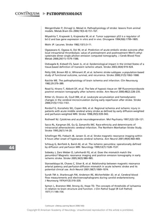 Mergenthaler P, Dirnagl U, Meisel A. Pathophysiology of stroke: lessons from animal
models. Metab Brain Dis 2004;19(3–4):151–167.
Miyashita T, Krajewski S, Krajewska M, et al. Tumor suppressor p53 is a regulator of
bcl-2 and bax gene expression in vitro and in vivo. Oncogene 1994;9(6):1799–1805.
Mohr JP. Lacunes. Stroke 1982;13(1):3–11.
Ogasawara K, Ogawa A, Doi M, et al. Prediction of acute embolic stroke outcome after
local intraarterial thrombolysis: value of pretreatment and posttreatment 99mTc-ethyl
cysteinate dimer single photon emission computed tomography. J Cereb Blood Flow
Metab 2000;20(11):1579–1586.
Ovbiagele B, Kidwell CS, Saver JL, et al. Epidemiological impact in the United States of a
tissue-based definition of transient ischemic attack. Stroke 2003;34(4):919–924.
Petty GW, Brown RD Jr, Whisnant JP, et al. Ischemic stroke subtypes: a population-based
study of functional outcome, survival, and recurrence. Stroke 2000;31(5):1062–1068.
Raichle ME. The pathophysiology of brain ischemia and infarction. Clin Neurosurg
1982;29:379–389.
Read SJ, Hirano T, Abbott DF, et al. The fate of hypoxic tissue on 18F-fluoromisonidazole
positron emission tomography after ischemic stroke. Ann Neurol 2000;48(2):228–235.
Ritter LS, Orozco JA, Coull BM, et al. Leukocyte accumulation and hemodynamic
changes in the cerebral microcirculation during early reperfusion after stroke. Stroke
2000;31(5):1153–1161.
Rordorf G, Koroshetz WJ, Copen WA, et al. Regional ischemia and ischemic injury in
patients with acute middle cerebral artery stroke as defined by early diffusion-weighted
and perfusion-weighted MRI. Stroke 1998;29(5):939–943.
Rothwell NJ. Cytokines and acute neurodegeneration. Mol Psychiatry 1997;2(2):120–121.
Sacco RL, Kargman DE, Gu Q, Zamanillo MC. Race-ethnicity and determinants of
intracranial atherosclerotic cerebral infarction. The Northern Manhattan Stroke Study.
Stroke 1995;26(1):14–20.
Schellinger PD, Fiebach JB, Jansen O, et al. Stroke magnetic resonance imaging within
6 hours after onset of hyperacute cerebral ischemia. Ann Neurol 2001;49(4):460–469.
Schlaug G, Benfield A, Baird AE, et al. The ischemic penumbra: operationally defined
by diffusion and perfusion MRI. Neurology 1999;53(7):1528–1537.
Sobesky J, Zaro Weber O, Lehnhardt FG, et al. Does the mismatch match the
penumbra? Magnetic resonance imaging and positron emission tomography in early
ischemic stroke. Stroke 2005;36(5):980–985.
Staroselskaya IA, Chaves C, Silver B, et al. Relationship between magnetic resonance
arterial patency and perfusion-diffusion mismatch in acute ischemic stroke and its
potential clinical use. Arch Neurol 2001;58(7):1069–1074.
Sundt TM Jr, Sharbrough FW, Anderson RE, Michenfelder JD, et al. Cerebral blood
flow measurements and electroencephalograms during carotid endarterectomy.
J Neurosurg 1974;41(3):310–320.
Symon L, Branston NM, Strong AJ, Hope TD. The concepts of thresholds of ischaemia
in relation to brain structure and function. J Clin Pathol Suppl (R Coll Pathol)
1977;11:149–154.
44
Continuum: Lifelong Learning Neurol 2008;14(6)
PATHOPHYSIOLOGY
Copyright @ American Academy of Neurology. Unauthorized reproduction of this article is prohibited.
 