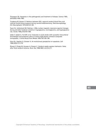 Thompson CB. Apoptosis in the pathogenesis and treatment of disease. Science 1995;
267(5203):1456–1462.
Trojaborg W, Boysen G. Relation between EEG, regional cerebral blood flow and
internal carotid artery pressure during carotid endarterectomy. Electroencephalogr
Clin Neurophysiol 1973;34(1):61–69.
Tyson RL, Sutherland GR, Peeling J. 23Na nuclear magnetic resonance spectral changes
during and after forebrain ischemia in hypoglycemic, normoglycemic, and hyperglycemic
rats. Stroke 1996;27(5):957–964.
Ueda T, Sakaki S, Yuh WT, et al. Outcome in acute stroke with successful intra-arterial
thrombolysis and predictive value of initial single-photon emission-computed
tomography. J Cereb Blood Flow Metab 1999;19(1):99–108.
Vaux DL, Haecker G, Strasser A. An evolutionary perspective on apoptosis. Cell
1994;76(5):777–779.
Zhang Z, Chopp M, Goussev A, Powers C. Cerebral vessels express interleukin 1beta
after focal cerebral ischemia. Brain Res 1998;784(1–2):210–217.
45
Copyright @ American Academy of Neurology. Unauthorized reproduction of this article is prohibited.
 