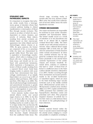 ETIOLOGIC AND
PATHOLOGIC ASPECTS
It is important to recognize that ische-
mic stroke results from a heteroge-
neous group of disorders whose final
common pathway leading to clinical
manifestations is interruption of blood
flow through vascular occlusion. This
results in an infarct of which the size is
dependent on extent, duration, and
severity of ischemia. Brain infarcts
resulting from arterial occlusion are
divided based on their macroscopic
appearance into white (bland) and red
(hemorrhagic) infarcts (Garcia et al,
1998). By gross anatomy, the former
are composed of few or no petechiae
while the latter are characterized by
grossly visible blood. This latter term
is equivalent to hemorrhagic transfor-
mation, which refers to leaking of red
blood cells into a dying and ischemic
brain tissue, and should not be con-
fused with parenchymal hematoma,
which represents a homogenous col-
lection of blood usually resulting from
a ruptured blood vessel. Serial brain
imaging studies in patients with acute
stroke have demonstrated that hem-
orrhagic transformation of an initially
bland infarct can occur in up to 80% of
patients (Hart and Easton, 1986; Lyden
and Zivin, 1993; Mayer et al, 2000). The
risk of early hemorrhagic transformation
and parenchymal hematoma is greatly
increased by administration of thrombo-
lytics or anticoagulants in acute ische-
mic stroke (Larrue et al, 1997).
Gross anatomy studies reveal that
arterial infarcts evolve over several
stages (Garcia et al, 1998). In the first
12 to 24 hours after the ictus, the le-
sion is barely visible to the naked eye.
Swelling reaches its zenith at days 3 to
5; in large strokes this can become life
threatening due to displacement and
compression of neighboring structures.
Between days 5 and 10, the infarcted
brain becomes sharply demarcated
from the unaffected brain tissue. The
chronic stage, occurring weeks or
months after the ictus, features a fluid-
filled cavity that results from reabsorp-
tion of necrotic debris, hence the name
liquefaction necrosis.
STROKE MECHANISMS
Two major mechanisms are responsible
for ischemia in acute stroke: thrombo-
embolism and hemodynamic failure.
The former usually occurs as a result
of embolism or in situ thrombosis and
leads to an abrupt fall in regional
cerebral blood flow (CBF). The latter
usually occurs with arterial occlusion or
stenosis, when collateral blood supply
maintains CBF at levels that are suffi-
cient for preservation of brain function
under normal circumstances. In these
cases, cerebral ischemia may be trig-
gered by conditions that decrease per-
fusion proximally to the arterial lesion
(systemic hypotension or low cardiac
output) and increase metabolic de-
mands (fever, acidosis) or conditions
that lead to ‘‘steal’’ of blood from af-
fected to unaffected areas in the brain
(carbon dioxide retention) (Alexandrov
et al, 2007). Strokes occurring through
these mechanisms are located predom-
inantly in the so-called borderzones
or watershed regions, which are areas
in the brain bordering major vascular
territories such as the middle cerebral
artery (MCA)/internal carotid artery or
MCA/posterior cerebral artery interface
(Klijn et al, 1997). Caplan and Hennerici
(1998) postulated that embolism and
hypoperfusion oftentimes coexist and
potentiate each other. They proposed
impaired clearance of emboli due to
low flow states as a link between these
two factors in the pathophysiology of
brain infarction.
Embolism
Embolic material formed within the
heart or vascular system travels through
the arterial system, lodging in a vessel
and partially or completely occluding it.
29
A Two major
mechanisms are
responsible for
ischemia in
acute stroke:
thromboembolism
and
hemodynamic
failure.
A Embolism and
hypoperfusion
can coexist and
potentiate each
other.
Continuum: Lifelong Learning Neurol 2008;14(6)
KEY POINTS
A Ischemic stroke
results from a
heterogeneous
group of
disorders whose
final common
pathway is
interruption of
blood flow
through vascular
occlusion.
Copyright @ American Academy of Neurology. Unauthorized reproduction of this article is prohibited.
 