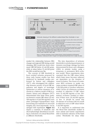 studied the relationship between EEG
changes and regional CBF during carotid
clamping. EEG would slow down when
mean CBF fell below 23 mL/100 g/min,
while at values below 15 mL/100 g/min
the EEG would become flat.
The concept of CBF threshold in
focal cerebral ischemia proposed by
these early human studies was then
reinforced by landmark studies per-
formed by Symon and colleagues
(1977), who investigated the relation-
ship between severity of local CBF im-
pairment and degree of neurologic
dysfunction at various durations of is-
chemia in a baboon model of MCA oc-
clusion. Symon and colleagues (1977)
demonstrated that brain tissue perfu-
ses between certain CBF values (22 mL/
100 mg/min to 8 mL/100 mg/min) even
when prolonged hypoperfusion stops
functioning, but maintains its structural
integrity and, most importantly, can be
salvaged with reperfusion. Figure 2-2
depicts a summary of metabolic and
electrophysiologic disturbances accord-
ing to reductions of cortical blood flow
at different thresholds.
The time dependence of ischemic
thresholds in producing permanent or
transient neurologic damage has been
demonstrated by Jones and colleagues
(1981) in primate studies using a
temporary or permanent MCA occlu-
sion model. These experiments dem-
onstrated that the CBF values below
which brain tissue becomes infarcted
are dependent on the duration of
vessel occlusion. Two hours of contin-
uous MCA occlusion in awake ma-
caque monkeys required CBF values of
5 mL/100 g/min to produce infarction,
while 3 hours of continuous occlusion
resulted in infarction if CBF values
were 12 mL/100 mg/min or less. Per-
manent occlusion resulted in infarc-
tion if flows were 18 mL/100 mg/min
or less. It should be noted that
30 minutes of occlusion did not result
in infarction even at CBF values below
5 mL/100 mg/min.
It is important to understand that
the blood flow thresholds studied in
most animal and human experiments
refer to ischemic tolerance of the brain
cortex. Thresholds for deep white
32
Continuum: Lifelong Learning Neurol 2008;14(6)
FIGURE 2-1 Schematic drawing of the different cerebral blood flow thresholds in man.
a
Furlan M, Marchal G, Viader F, et al. Spontaneous neurological recovery after stroke and the fate
of the ischemic penumbra. Ann Neurol 1996;40(2):216–226.
Marchal G, Beaudouin V, Rioux P, et al. Prolonged persistence of substantial volumes of potentially
viable brain tissue after stroke. Stroke 1996;27(4):599–606.
Marchal G, Benali K, Igle´sias S, et al. Voxel-based mapping of irreversible ischaemic damage
with PET in acute stroke. Brain 1999;122(pt 12):2387–2400.
b
Heiss WD, Grond M, Thiel A, et al. Tissue at risk of infarction rescued by early reperfusion: A positron
emission tomography study in systemic recombinant tissue plasminogen activator thrombolysis
of acute stroke. J Cereb Blood Flow Metab 1998;18(12):1298–1307.
Heiss WD, Thiel A, Grond M, Graf R. Which targets are relevant for therapy of acute ischemic
stroke? Stroke 1999;30(7):1486–1489.
Baron JC. Perfusion thresholds in human cerebral ischemia: historical perspective and therapeutic
implications. Cerebrovasc Dis 2001;11(suppl 1):2–8. Reprinted with permission from S. Karger, AG, Basel.
"PATHOPHYSIOLOGY
Copyright @ American Academy of Neurology. Unauthorized reproduction of this article is prohibited.
 