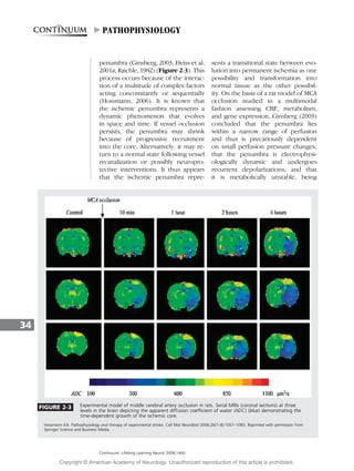 penumbra (Ginsberg, 2003; Heiss et al,
2001a; Raichle, 1982) (Figure 2-3). This
process occurs because of the interac-
tion of a multitude of complex factors
acting concomitantly or sequentially
(Hossmann, 2006). It is known that
the ischemic penumbra represents a
dynamic phenomenon that evolves
in space and time. If vessel occlusion
persists, the penumbra may shrink
because of progressive recruitment
into the core. Alternatively, it may re-
turn to a normal state following vessel
recanalization or possibly neuropro-
tective interventions. It thus appears
that the ischemic penumbra repre-
sents a transitional state between evo-
lution into permanent ischemia as one
possibility and transformation into
normal tissue as the other possibil-
ity. On the basis of a rat model of MCA
occlusion studied in a multimodal
fashion assessing CBF, metabolism,
and gene expression, Ginsberg (2003)
concluded that the penumbra lies
within a narrow range of perfusion
and thus is precariously dependent
on small perfusion pressure changes;
that the penumbra is electrophysi-
ologically dynamic and undergoes
recurrent depolarizations; and that
it is metabolically unstable, being
34
FIGURE 2-3 Experimental model of middle cerebral artery occlusion in rats. Serial MRIs (coronal sections) at three
levels in the brain depicting the apparent diffusion coefficient of water (ADC) (blue) demonstrating the
time-dependent growth of the ischemic core.
Hossmann KA. Pathophysiology and therapy of experimental stroke. Cell Mol Neurobiol 2006;26(7–8):1057–1083. Reprinted with permission from
Springer Science and Business Media.
Continuum: Lifelong Learning Neurol 2008;14(6)
"PATHOPHYSIOLOGY
Copyright @ American Academy of Neurology. Unauthorized reproduction of this article is prohibited.
 