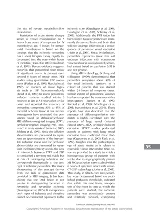 the site of severe metabolism/flow
dissociation.
Restriction of acute stroke therapy
aimed at vessel recanalization to 3
hours from onset of symptoms for IV
thrombolysis and 6 hours for intraar-
terial thrombolysis is based on the
concept that the ischemic penumbra
has a short lifespan, being rapidly in-
corporated into the core within hours
of the ictus (Heiss et al, 2001b; Kaufman
et al, 1999). Recent evidence suggests,
however, that penumbral brain tissue
of significant extent is present even
beyond 6 hours of stroke onset. PET
studies using quantitative CBF assess-
ment (Furlan et al, 1996; Marchal et al,
1999) or markers of tissue hypo-
xia such as 18F fluoromisonidazole
(Read et al, 2000) to assess penumbra,
included patients studied within 6
hours to as late as 51 hours after stroke
onset and reported the existence of
penumbra comprising 30% to 45% of
the total ischemic tissue at risk. Several
investigators have estimated the pen-
umbra based on diffusion/perfusion
MRI (diffusion-weighted imaging [DWI]/
perfusion-weighted imaging [PWI]) mis-
match in acute stroke (Hjort et al, 2005;
Schlaug et al, 1999). Since the diffusion
abnormalities are presumed to repre-
sent an approximation of the irrevers-
ible ischemic lesion and the perfusion
abnormalities are presumed to repre-
sent the brain territory at risk, the area
of mismatch between DWI and PWI
is considered a territory still viable but
at risk of undergoing infarction and
corresponds theoretically to the con-
cept of ischemic penumbra. The major
shortcoming of this concept derives
from the lack of quantitative data
provided by MRI imaging. It has been
shown that the DWI lesion is not
precise in distinguishing between ir-
reversible and reversible ischemia
(Guadagno et al, 2005). It incorporates
both types of ischemia and therefore
cannot be considered equivalent to the
ischemic core (Guadagno et al, 2004;
Guadagno et al, 2005; Sobesky et al,
2005). Additionally, the PWI lesion has
been shown to incorporate both immi-
nently threatened brain and brain that
will not undergo infarction as a conse-
quence of persistent vessel occlusion
(Heiss et al, 2004). Since, by definition,
penumbra represents tissue that will
undergo infarction with continuous
vessel occlusion, assessment of penum-
bral extent based on perfusion MRI is
also not precise.
Using MRI technology, Schlaug and
colleagues (1999) demonstrated that
penumbra comprises about 40% of
the total ischemic territory in a
cohort of patients that was studied
within 24 hours of symptom onset.
Similar extent of penumbral volumes
has been reported by numerous other
investigators (Barber et al, 1999;
Rordorf et al, 1998; Schellinger et al,
2001; Staroselskaya et al, 2001). These
reports have also described that the
presence of diffusion/perfusion mis-
match is highly correlated with the
presence of large vessel (internal
carotid artery, MCA, or major division)
occlusion. SPECT studies performed
acutely in patients with large vessel
occlusion have confirmed these find-
ings (Ogasawara et al, 2000; Ueda et al,
1999). Insights into the pathophysiol-
ogy of acute stroke as it relates to
reversible versus irreversible brain tis-
sue are provided by a study in which a
homogenous group of patients with
stroke due to angiographically proven
M1 MCA occlusion were studied within
6 hours of symptom onset with xenon-
CT-CBF technology (Jovin et al, 2003).
This study, in which core and penum-
bra were determined based on estab-
lished perfusion thresholds, indicated
that within this time frame, irrespec-
tive of the point in time at which the
patients were studied, the ischemic
penumbra was consistently present
and relatively constant, comprising
35
Continuum: Lifelong Learning Neurol 2008;14(6)
Copyright @ American Academy of Neurology. Unauthorized reproduction of this article is prohibited.
 