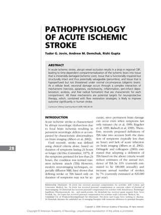 PATHOPHYSIOLOGY
OF ACUTE ISCHEMIC
STROKE
Tudor G. Jovin, Andrew M. Demchuk, Rishi Gupta
ABSTRACT
In acute ischemic stroke, abrupt vessel occlusion results in a drop in regional CBF,
leading to time-dependent compartmentalization of the ischemic brain into tissue
that is irreversibly damaged (ischemic core), tissue that is functionally impaired but
structurally intact and thus potentially salvageable (penumbra), and tissue that is
hypoperfused but not threatened under normal circumstances (oligemic brain).
At a cellular level, neuronal damage occurs through a complex interaction of
mechanisms (necrosis, apoptosis, excitotoxicity, inflammation, peri-infarct depo-
larization, acidosis, and free radical formation) that are characteristic for each
compartment. All these mechanisms are potential targets for neuroprotective
therapy, which, combined with flow restoration strategies, is likely to improve
outcome significantly in human stroke.
Continuum Lifelong Learning Neurol 2008;14(6):28–45.
INTRODUCTION
Acute ischemic stroke is characterized
by abrupt neurologic dysfunction due
to focal brain ischemia resulting in
persistent neurologic deficit or accom-
panied by characteristic abnormalities
on brain imaging (Albers et al, 2002).
Until recently, stroke was defined
using clinical criteria alone, based on
duration of symptoms lasting 24 hours
or longer (Ad Hoc Committee, 1975). If
the symptoms persisted for less than 24
hours, the condition was termed tran-
sient ischemic attack (TIA) However,
modern neuroimaging techniques, es-
pecially diffusion MRI, have shown that
defining stroke or TIA based only on
duration of symptoms may not be ac-
curate, since permanent brain damage
can occur even when symptoms last
only minutes (Ay et al, 1999; Engelter
et al, 1999; Kidwell et al, 1999). There-
fore, recently proposed definitions of
TIA take into account both the dura-
tion of symptoms (typically less than
an hour) and lack of acute infarction
on brain imaging (Albers et al, 2002).
Ovbiagele and colleagues (2003) esti-
mated that adopting a definition of
TIA based on the above criteria would
reduce estimates of the annual inci-
dence of TIA by 33% (currently esti-
mated to be 180,000 annually) and
increase annual number of strokes
by 7% (currently estimated at 820,000
per year).
28
Relationship Disclosure: Dr Jovin has received personal compensation for activities with CoAxia and
Concentric Medical, Inc. Dr Jovin has received personal compensation as associate editor of Journal of
Neuroimaging. Dr Demchuk has received personal compensation for activities with AstraZeneca, Boehringer
Ingelheim Pharmaceuticals, Inc., and sanofi-aventis. Dr Demchuk has received grant support from Novo
Nordisk, Inc. Dr Gupta has received personal compensation for activities with Concentric Medical, Inc.
Unlabeled Use of Products/Investigational Use Disclosure: Drs Jovin and Gupta have nothing to disclose.
Dr Demchuk discusses the unlabeled use of emerging therapies with numerous references to potential therapies.
Copyright # 2008, American Academy of Neurology. All rights reserved.
Copyright @ American Academy of Neurology. Unauthorized reproduction of this article is prohibited.
 