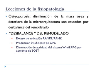 Lecciones de la fisiopatología
  Osteoporosis: disminución de la masa ósea y
deterioro de la microarquitectura son causados por
desbalance del remodelado
  “DESBALANCE ” DEL REMODELADO
  Exceso de activación RANKL/RANK
  Producción insuficiente de OPG
  Disminución de actividad del sistema Wnt/LRP-5 por
aumento de SOST
 
