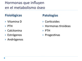 Hormonas	
  que	
  inﬂuyen	
  	
  
en	
  el	
  metabolismo	
  óseo	
  
	
  
Fisiológicas	
  
  Vitamina	
  D	
  
  PTH	
  
  Calcitonina	
  
  Estrógenos	
  
  Andrógenos	
  
Patologías	
  
  CorNcoides	
  
  Hormonas	
  Nroideas	
  
  PTH	
  
  ProgesNnas	
  
 
