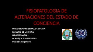 FISIOPATOLOGIA DE
ALTERACIONES DEL ESTADO DE
CONCIENCIA
UNIVERSIDAD CRISTIANA DE BOLIVIA
FACULTAD DE MEDICINA
FISIOPATOLOGIA 1
Dr. Enrique Guzman Velasco
Medico Emergencista
 