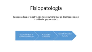 Fisiopatologia
Son causadas por la activación neurohumoral que se desencadena con
la caída del gasto cardiaco
El aumento de la P.
Diastolica ventricular
P. cavidades
auriculares
Factor Natriuretico
Auricular
 