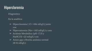Hipercloremia
Diagnostico
En la analítica:
➢ Hipercloremia ( Cl- >106 mEq/L) junto
con
➢ Hipernatremia (Na+ >145 mEq/L) y una
➢ Acidosis Metabólica (pH <7.35 y
NaHCO2 <22 mEq/L) con
➢ Anion gap o Brecha aniónica normal
(8-14 mEq/L)
 