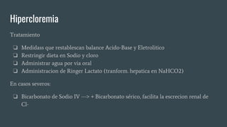 Hipercloremia
Tratamiento
❏ Medidass que restablescan balance Acido-Base y Eletrolitico
❏ Restringir dieta en Sodio y cloro
❏ Administrar agua por via oral
❏ Administracion de Ringer Lactato (tranform. hepatica en NaHCO2)
En casos severos:
❏ Bicarbonato de Sodio IV ---> + Bicarbonato sérico, facilita la escrecion renal de
Cl-
 