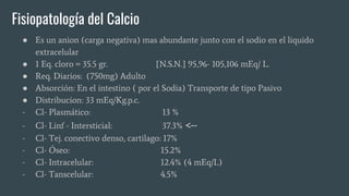 Fisiopatología del Calcio
● Es un anion (carga negativa) mas abundante junto con el sodio en el liquido
extracelular
● 1 Eq. cloro = 35.5 gr. [N.S.N.] 95,96- 105,106 mEq/ L.
● Req. Diarios: (750mg) Adulto
● Absorción: En el intestino ( por el Sodia) Transporte de tipo Pasivo
● Distribucion: 33 mEq/Kg.p.c.
- Cl- Plasmático: 13 %
- Cl- Linf - Intersticial: 37.3% <--
- Cl- Tej. conectivo denso, cartilago: 17%
- Cl- Óseo: 15.2%
- Cl- Intracelular: 12.4% (4 mEq/L)
- Cl- Tanscelular: 4.5%
 