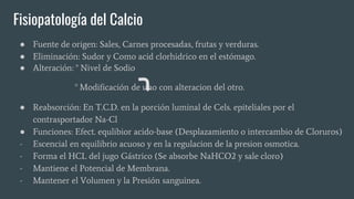 Fisiopatología del Calcio
● Fuente de origen: Sales, Carnes procesadas, frutas y verduras.
● Eliminación: Sudor y Como acid clorhidrico en el estómago.
● Alteración: ° Nivel de Sodio
° Modificación de uno con alteracion del otro.
● Reabsorción: En T.C.D. en la porción luminal de Cels. epiteliales por el
contrasportador Na-Cl
● Funciones: Efect. equlibior acido-base (Desplazamiento o intercambio de Cloruros)
- Escencial en equilibrio acuoso y en la regulacion de la presion osmotica.
- Forma el HCL del jugo Gástrico (Se absorbe NaHCO2 y sale cloro)
- Mantiene el Potencial de Membrana.
- Mantener el Volumen y la Presión sanguinea.
 