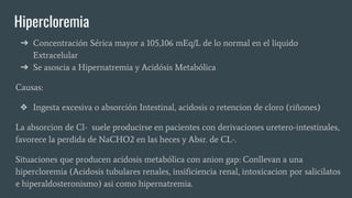 Hipercloremia
➔ Concentración Sérica mayor a 105,106 mEq/L de lo normal en el liquido
Extracelular
➔ Se asoscia a Hipernatremia y Acidósis Metabólica
Causas:
❖ Ingesta excesiva o absorción Intestinal, acidosis o retencion de cloro (riñones)
La absorcion de Cl- suele producirse en pacientes con derivaciones uretero-intestinales,
favorece la perdida de NaCHO2 en las heces y Absr. de CL-.
Situaciones que producen acidosis metabólica con anion gap: Conllevan a una
hipercloremia (Acidosis tubulares renales, insificiencia renal, intoxicacion por salicilatos
e hiperaldosteronismo) asi como hipernatremia.
 