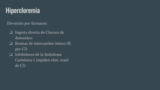 Hipercloremia
Elevación por farmacos:
❏ Ingesta directa de Cloruro de
Amoniáco
❏ Resinas de intercambio iónico (K
por Cl)
❏ Inhibidores de la Anhidrasa
Carbónica ( impiden elim. reanl
de Cl)
 