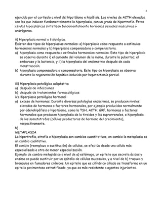 13

ejercido por el cortisolo a nivel del hipotálamo e hipófisis. Los niveles de ACTH elevados
son los que inducen fundamentalmente la hiperplasia, con un grado de hipertrofia. Estas
células hiperplásicas sintetizan fundamentalmente hormonas sexuales masculinas o
andrógenos.

ii) Hiperplasia normal o fisiológica.
Existen dos tipos de hiperplasias normales: a) hiperplasia como respuesta a estímulos
hormonales normales y b) hiperplasia compensadora o compensatoria.
a) hiperplasia como respuesta a estímulos hormonales normales. Este tipo de hiperplasia
    se observa durante i) el aumento del volumen de la mama, durante la pubertad, el
    embarazo y la lactancia, y ii) la hiperplasia del endometrio después de cada
    menstruación.
b) hiperplasia compensadora o compensatoria. Este tipo de hiperplasia se observa
    durante la regeneración hepática inducida por hepatectomía parcial.

iii) Hiperplasia patológica adaptativa
a) después de infecciones
b) después de tratamientos farmacológicos
iv) Hiperplasia patológica hormonal
a) exceso de hormonas. Durante diversas patologías endocrinas, se producen niveles
     elevados de hormonas o factores hormonales, por ejemplo producidas normalmente
     por adenohipófisis o hipotálamo, como la TSH, ACTH, GRF, hormonas o factores
     hormonales que producen hiperplasia de la tiroides y las suprarrenales, e hiperplasia
     de los somatotrofos (células productoras de hormona del crecimiento),
     respectivamente.
b)
METAPLASIA
La hipertrofia, atrofia e hiperplasia son cambios cuantitativos, en cambio la metaplasia es
un cambio cualitativo.
El cambio (reemplazo o sustitución) de células, se efectúa desde una célula más
especializada a otra de menor especialización.
Ejemplo de cambio metaplásico a nivel de a) estómago, un epitelio que secreta ácidos y
enzima se puede sustituir por un epitelio de células mucosales, y a nivel de b) traquea y
bronquios en fumadores crónicos. Un epitelio que es cilíndrico ciliado se transforma en un
epitelio pavimentoso estratificado, ya que es más resistente a agentes injuriantes.
 
