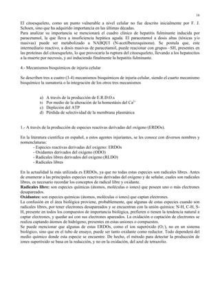 16

El citoesqueleto, como un punto vulnerable a nivel celular no fue descrito inicialmente por F. J.
Schoen, sino que ha adquirido importancia en las últimas décadas.
Para analizar su importancia se mencionará el cuadro clínico de hepatitis fulminante inducida por
paracetamol, la que lleva a insuficiencia hepática aguda. El paracetamol a dosis altas (tóxicas y/o
masivas) puede ser metabolizado a NABQUI (N-acetilbenzoquinona). Se postula que, este
intermediario reactivo, a dosis masivas de paracetamol, puede reacionar con grupos –SH, presentes en
las proteínas del citoesqueleto, lo que provocaría la ruptura del citoesqueleto, llevando a los hepatocitos
a la muerte por necrosis, y así induciendo finalmente la hepatitis fulminante.

4.- Mecanismos bioquímicos de injuria celular

Se describen tres a cuatro (3-4) mecanismos bioquímicos de injuria celular, siendo el cuarto mecanismo
bioquímico la sumatoria o la integración de los otros tres mecanismos


           a) A través de la producción de E.R.D.O.s
           b) Por medio de la alteración de la homestásis del Ca2+
           c) Depleción del ATP
           d) Pérdida de selectividad de la membrana plasmática


1.- A través de la producción de especies reactivas derivadas del oxígeno (ERDOs).

En la literatura científica en español, a estos agentes injuriantes, se les conoce con diversos nombres y
nomenclaturas:
        - Especies reactivas derivadas del oxígeno: ERDOs
        - Oxidantes derivados del oxígeno (ODO)
        - Radicales libres derivados del oxígeno (RLDO)
        - Radicales libres

En la actualidad la más utilizada es ERDOs, ya que no todas estas especies son radicales libres. Antes
de enumerar a las principales especies reactivas derivadas del oxígeno y de señalar, cuales son radicales
libres, es necesario recordar los conceptos de radical libre y oxidante.
Radicales libre: son especies químicas (átomos, moléculas o iones) que poseen uno o más electrones
desapareados.
Oxidantes: son especies químicas (átomos, moléculas o iones) que captan electrones.
La confusión en el área biológica proviene, probablemente, que algunas de estas especies cuando son
radicales libres, por tener electrones desapareados y se encuentran con la unión química: N-H, C-H, S-
H, presente en todos los compuestos de importancia biológica, prefieren o tienen la tendencia natural a
captar electrones, y quedar así con sus electrones apareados. La oxidación o captación de electrones se
realiza captando átomos de hidrógeno, presentes en estas uniones o compuestos.
Se puede mencionar que algunas de estas ERDOs, como el ion superóxido (O2-), no en un sistema
biológico, sino que en el tubo de ensayo, puede ser tanto oxidante como reductor. Todo dependerá del
medio químico donde esta especie se encuentre. De hecho, el método para detectar la producción de
iones superóxido se basa en la reducción, y no en la oxidación, del azul de tetrazolio.
 