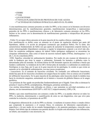 21


       ∗ FIEBRE
       ∗ ⇑ VHS
       ∗ LEUCOCITOSIS
       ∗ ⇑ NIVELES PLASMATICOS DE PROTEINAS DE FASE AGUDA
       ∗ ⇑ ACTIVIDAD DE ENZIMAS INTRACELULARES EN EL PLASMA

A esta manifestaciones comunes presentes en todos los PPFs, se las conoce en la literatura con diversos
denominaciones, por Ej. manifestaciones generales, manifestaciones inespecíficas o repercusiones
generales de los PPFs o manifestaciones clínicas y de laboratorio comunes presentes en los PPFs,
incluso se les conoce con la denominación de manifestaciones generales o inespecíficas del proceso
inflamatorio.

- Fiebre: Es un signo clínico presente en la gran mayoría de los cuadros clínicos o patologías.
Esta manifestación se define como un aumento en el punto de regulación térmico por parte del
hipotálamo, debido a la acción de pirógenos (sustancias que producen fiebre). Por lo tanto, dos
características fundamentales de fiebre son que aparte de aumentar la temperatura corporal interna, el
centro termorregulador (hipotálamo) comienza a regular la temperatura corporal a un nivel más alto.
Entre las sustancias endógenas capaces de inducir fiebre (pirógenos endógenos) se encuentran las
citoquinas inflamatorias, tales como el factor de necrosis tumoral alpha (TNFα), interleuquinas 1 y 6
(IL-1, IL-6) e interferón (INT).
-VHS: Significa velocidad de sedimentación hemática. Por medio de este examen de laboratorio se
mide la tendencia que tiene la sangre a sedimentar, formando los hematíes o glóbulos rojos la
denominadas pilas de monedas. Se forman hileras de GR formando especies de columnas o barras que
tienden a sedimentar. La tendencia de los GR a formar pilas de monedas o a sedimentar en condiciones
fisiológicas es muy baja, por lo que en la gran mayoría de las patologías, lo común es que exista un
aumento en la velocidad de sedimentación, con muy pocas excepciones.
- Leucocitosis: Es el aumento de leucocitos circulante. No confundir con infiltración leucocitaria,
donde hay paso de los leucocitos circulantes (en sangre) hacia los tejidos. Esto se conoce con el nombre
de infiltración leucocitaria. En la gran mayoría de las patologías salen leucocitos desde la médula ósea
hacia la circulación sanguínea, aumentando así el número o recuento de glóbulos blancos en la sangre
periférica.
-Las proteínas de fase aguda son producidas fundamentalmente por el hígado. Entre ellas se destacan la
proteína C reactiva (PCR), ceruloplasmina, fibrinógeno, proteínas amiloides, etc.
-Las enzima intracelulares más utilizadas en clínica, y que aumentan su actividad enzimática en el
plasma, son las transaminasas (GOT/GPT o AST/ALT, respectivamente), LDH y CK.

Debido a que estas manifestaciones son comunes a todos los PPFs, o se pueden observar en todos los
PPFs, la medición, determinación o cuantificación de estos no son diagnóstica, sino que sirve para
controlar la evolución y el pronóstico de un PPF.

El diagnóstico diferencial de c/u de los PPFs se efectúa : i) mediante el examen clínico o estudio clínico
que comprende la anamnesis y el examen físico, ii) exámenes de laboratorio especializados o
específicos y iii) por medio de un estudio histopatológico o de anatomía patológica, conocido como
biopsia. Este último tipo de exámenes nos permite decidir si el tejido está afectado por una inflamación,
un infarto, una neoplasia o una ulceración, etc.
 