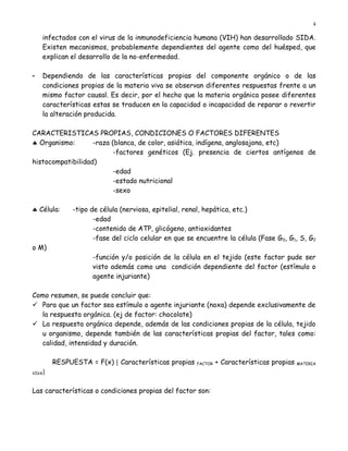 4

    infectados con el virus de la inmunodeficiencia humana (VIH) han desarrollado SIDA.
    Existen mecanismos, probablemente dependientes del agente como del huésped, que
    explican el desarrollo de la no-enfermedad.

-   Dependiendo de las características propias del componente orgánico o de las
    condiciones propias de la materia viva se observan diferentes respuestas frente a un
    mismo factor causal. Es decir, por el hecho que la materia orgánica posee diferentes
    características estas se traducen en la capacidad o incapacidad de reparar o revertir
    la alteración producida.

CARACTERISTICAS PROPIAS, CONDICIONES O FACTORES DIFERENTES
♣ Organismo:       -raza (blanca, de color, asiática, indígena, anglosajona, etc)
                          -factores genéticos (Ej. presencia de ciertos antígenos de
histocompatibilidad)
                          -edad
                          -estado nutricional
                          -sexo

♣ Célula:    -tipo de célula (nerviosa, epitelial, renal, hepática, etc.)
                    -edad
                    -contenido de ATP, glicógeno, antioxidantes
                    -fase del ciclo celular en que se encuentre la célula (Fase G0, G1, S, G2
o M)
                   -función y/o posición de la célula en el tejido (este factor pude ser
                   visto además como una condición dependiente del factor (estímulo o
                   agente injuriante)

Como resumen, se puede concluir que:
 Para que un factor sea estímulo o agente injuriante (noxa) depende exclusivamente de
  la respuesta orgánica. (ej de factor: chocolate)
 La respuesta orgánica depende, además de las condiciones propias de la célula, tejido
  u organismo, depende también de las características propias del factor, tales como:
  calidad, intensidad y duración.

        RESPUESTA = F(x) [ Características propias   FACTOR   + Características propias   MATERIA

VIVA]

Las características o condiciones propias del factor son:
 