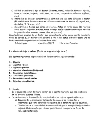 5

   a) calidad: Se refiere al tipo de factor (alimento, metal, radiación, fármaco, hipoxia,
      iones, oxidantes, oxígeno, ruido, virus, bacterias, temperatura, solvente orgánico,
      etc.)
   b) intensidad: Es el nivel, concentración o cantidad a la cual está actuando el factor
      (El nivel de este factor se mide en diferentes unidades de medida: Ej. mg/dl, mM,
      decibeles, °C, °K, c.pm., etc.).
   c) duración: Es el tiempo que actúa este factor. Actúa en forma aguda (de relativa
      corta acción: segundos, minutos, horas o días) o actúa en forma crónica (de relativa
      larga acción: días, semanas, meses, años, de por vida)
Características propias de un factor que generalmente actúa como agente injuriante
típico de células. Ej. de Factor: agua caliente a 100 °C que actúa 2 minutos sobre una de
las extremidades superiores o inferiores de un niño.
       Calidad: agua              intensidad: 100 °C       duración: 2 minutos



2.- Causas de injuria celular (factores o agentes injuriantes)

Los agentes injuriantes se pueden dividir o clasificar del siguiente modo:

1.-   Hipoxia
2.-   Agentes físicos
3.-   Agentes químicos
4.-   Agentes infecciosos (biológicos)
5.-   Reacciones inmunológicas
6.-   Trastornos genéticos
7.-   Desbalances nutricionales
8.-   Injuriantes endógenos.



1.- Hipoxia
- Es la causa más común de injuria celular. Es el agente injuriante que más se observa
    en los diversos cuadros clínicos.
- Se define como la disminución del aporte de O2 a los tejidos y puede deberse a:
       a) Isquemia: Es la disminución del aporte de sangre a los tejidos. Por la
           importancia que tiene este tipo de isquemia, se le denomina hipoxia isquémica.
       b) Disminución de la capacidad de transporte de O2 por la hemoglobina (por niveles
           bajos de Hb (anemia) o por tóxicos que inhiben el transporte de O2 por la
           hemoglobina (tóxicos).
 