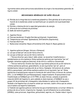 7

injuriantes sobre estas estructuras subcelulares da origen a los mecanismos generales de
injuria celular.

                   MECANISMOS GENERALES DE DAÑO CELULAR

a) Pérdida de la integridad de la membrana plasmática. Esta pérdida de la estructura y
   función de la membrana celular se manifiesta por un aumento de la permeabilidad
   celular.
b) Pérdida o disminución de la capacidad generadora de energía.
c) Alteración de la síntesis de proteínas
d) Daño del material genético.

2.- Agentes físicos
a) Fuerzas mecánicas: Cirugías (heridas quirúrgicas), traumatismos.
b) Temperaturas extremas: Quemaduras, Enfriamiento (hipotermia).
c) Fuerzas eléctricas
d) Radiaciones ionizantes: Rayos ultravioletas (UV), Rayos X, Rayos gamma (γ)




3.- Agentes químicos (drogas, tóxicos o fármacos)
a) Los que actúan por una acción tóxica directa.
b) Los que actúan por una acción tóxica indirecta.
    ∗ Tóxicos directos: para inducir daño celular, no necesitan transformarse o
metabolizarse en otra sustancia. Estas sustancias químicas son injuriantes “per se”.
Ejemplo: solventes orgánicos (bencina), ácido nítrico o sulfúrico concentrado
    ∗ Tóxicos indirectos. Existen dos tipos de injuriantes químicos de acción indirecta:
i) Estas sustancias químicas, generalmente, no son injuriantes “per se”, pero al
metabolizarse inducen la producción de un tóxico. Ejemplos: tetracloruro de carbono
(CCl4) y paracetamol, esta última sustancia química no es injuriante “per se”. Estas
sustancias al metabolizarse inducen la formación del radical libre tricloruro de carbono
(CCl3·) o de NABQUI (N-acetilbenzoquinona), respectivamente. El paracetamol al ser
transformado en NABQUI por el Cit P450, en dosis tóxicas, consume el glutatión
reducido (GSH) del hepatocito, pero además en dosis masivas, el NABQUI se une a
grupos SH de proteínas del citoesqueleto induciéndose la ruptura del citoesqueleto,
llevando a los hepatocitos a la muerte celular por necrosis, cuadro clínico que se conoce
con el nombre de hepatitis fulminante.
ii) También son agentes químicos indirectos los que al metabolizarse o al actuar inhiben la
producción de un factor citoprotector. Ejemplo, los antiinflamatorios no esteroidales
(AINEs), como piroxicam, ibuprofeno, paracetamol, aspirina, etc. Pueden inducir injuria
 