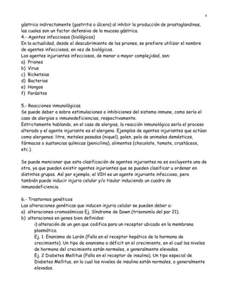 8

gástrica indirectamente (gastritis o úlcera) al inhibir la producción de prostaglandinas,
las cuales son un factor defensivo de la mucosa gástrica.
4.- Agentes infecciosos (biológicos)
En la actualidad, desde el descubrimiento de los priones, se prefiere utilizar el nombre
de agentes infecciosos, en vez de biológicos.
Los agentes injuriantes infecciosos, de menor a mayor complejidad, son:
a) Priones
b) Virus
c) Ricketsias
d) Bacterias
e) Hongos
f) Parásitos

5.- Reacciones inmunológicas.
Se puede deber a sobre estimulaciones o inhibiciones del sistema inmune, como sería el
caso de alergias o inmunodeficiencias, respectivamente.
Estrictamente hablando, en el caso de alergias, la reacción inmunológica sería el proceso
alterado y el agente injuriante es el alergeno. Ejemplos de agentes injuriantes que actúan
como alergenos: litre, metales pesados (niquel), polen, pelo de animales domésticos,
fármacos o sustancias químicas (penicilina), alimentos (chocolate, tomate, crustáceos,
etc.).

Se puede mencionar que esta clasificación de agentes injuriantes no es excluyente una de
otra, ya que pueden existir agentes injuriantes que se pueden clasificar u ordenar en
distintos grupos. Así por ejemplo, el VIH es un agente injuriante infeccioso, pero
también puede inducir injuria celular y/o tisular induciendo un cuadro de
inmunodeficiencia.

6.- Trastornos genéticos
Las alteraciones genéticas que inducen injuria celular se pueden deber a:
a) alteraciones cromosómicas Ej. Síndrome de Down (trisonomía del par 21).
b) alteraciones en genes bien definidos:
       i) alteración de un gen que codifica para un receptor ubicado en la membrana
       plasmática.
       Ej. 1. Enanismo de Larón (Falla en el receptor hepático de la hormona de
       crecimiento). Un tipo de enanismo o déficit en el crecimiento, en el cual los niveles
       de hormona del crecimiento están normales, o generalmente elevados.
       Ej. 2 Diabetes Mellitus (Falla en el receptor de insulina). Un tipo especial de
       Diabetes Mellitus, en la cual los niveles de insulina están normales, o generalmente
       elevados.
 
