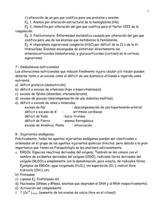 9

      ii) alteración de un gen que codifica para una proteína o enzima.
      Ej. 1. Anemia por alteración estructural de la hemoglobina (Hb).
      Ej. 2. Hemofilia por alteración del gen que codifica para el factor VIII de la
coagulación.
      Ej. 3. Fenilcetonuria. Enfermedad metabólica causada por alteración del gen que
      codifica para una de las enzimas que metaboliza la fenilalanina.
      Ej. 4. Hiperplasia suprarrenal congénita (HSC) por déficit de la 21 o de la 11-
      Hidroxilasa. Enzimas encargadas de sintetizar directamente los
      mineralocorticoides (aldosterona), y glucocorticoides (cortisol) en la corteza
      suprarrenal.

7.- Desbalances nutricionales
Las alteraciones nutricionales que inducen finalmente injuria celular y/o tisular pueden
deberse tanto a un exceso como al déficit de una sustancia utilizada o ingerida como
nutriente.
a) déficit proteico (desnutrición)
b) déficit o exceso de vitaminas (hipo o hipervitaminosis)
c) exceso de lípidos (obesidad, ateroesclerosis)
d) exceso de glucosa (descompensación de una diabetes mellitus)
e) déficit o exceso de iones o minerales
       exceso de Na+                   : descompensación de una hipertensión arterial
       déficit o exceso de K +
                                :       arritmias cardíacas
       déficit de Yodo          : bocio tiroídeo
       déficit de Fierro        : anemia ferropénica
       exceso de Arsénico, Plomo       : intoxicación

8.- Injuriantes endógenos.
Prácticamente, todos los agentes injuriantes endógenos pueden ser clasificados u
ordenados en el grupo de los agentes injuriantes químicos directos, pero debido a la gran
importancia que tienen en Fisiopatología se les analizará adicionalmente.
a) ERDOs. Especies reactivas derivadas del oxígeno. También se les conoce con el
    nombre de oxidantes derivados del oxígeno (ODO), radicales libres derivados del
    oxígeno (RLDO) o simplemente con la denominación, poco exacta, de radicales libres.
    Ejemplos de ERDOs: agua oxigenada (H2O2), ion superóxido (O2-), radical libre
    hidroxilo (OH·), etc.
b) Proteasas
c) Lipasas Ej. Fosfolipasa A2
d) Nucleasas (DNasa y RNasa, enzimas que degradan al DNA y al RNA respectivamente)
e) Activación del complemento
f) ⇑ [Ca ]citosol (aumento de los niveles de calcio libre en el citosol)
         +2
 