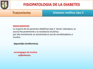 FISIOPATOLOGIA DE LA DIABETES
Diabetes mellitus tipo 2Tratamiento
MEDICAMENTOS
La mayoría de los pacientes diabéticos tipo 2 tienen sobrepeso, se
asocia frecuentemente a la resistencia insulínica;
por ello inicialmente se recomienda el uso de sensibilizadores a
insulina
biguanidas (metformina).
secretagogos de insulina
sulfonilureas
 