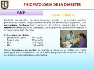 FISIOPATOLOGIA DE LA DIABETES
ABP Caso Clínico
Paciente de 45 años de sexo femenino. Acude a la consulta médica,
presentando mareos, fatiga, adormecimiento de extremidades superiores. Con
antecedentes familiares: Padre-hipertenso, tía materna, diabética tipo 2. Como
referencia clínica presenta sobrepeso, cierto grado de sedentarismo debido a
su cargo laboral de oficinista.
En los exámenes clínicos
- glicemia en ayuna 145 mg/dL
- Triglicéridos 225 mg/dL
- HDL 29.9 mg/dL
- LDL 161 mg/dL.
Como tratamiento de control, se manda al paciente a realizar una dieta
restringida de carbohidratos, un aumento progresivo de actividad física y
medicamentos sensibilizadores de insulina.
 