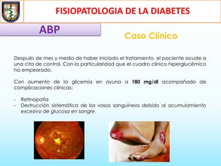 FISIOPATOLOGIA DE LA DIABETES
ABP Caso Clínico
Después de mes y medio de haber iniciado el tratamiento, el paciente acude a
una cita de control. Con la particularidad que el cuadro clínico hiperglucémico
ha empeorado.
Con aumento de la glicemia en ayuna a 180 mg/dl acompañado de
complicaciones clínicas:
- Retinopatía
- Destrucción sistemática de los vasos sanguíneos debido al acumulamiento
excesivo de glucosa en sangre.
 