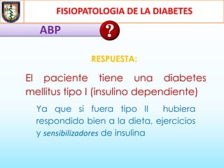 FISIOPATOLOGIA DE LA DIABETES
ABP
RESPUESTA:
El paciente tiene una diabetes
mellitus tipo I (insulino dependiente)
Ya que si fuera tipo II hubiera
respondido bien a la dieta, ejercicios
y sensibilizadores de insulina
 