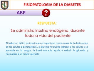 FISIOPATOLOGIA DE LA DIABETES
ABP
RESPUESTA:
Se administra Insulina endógena, durante
toda la vida del paciente
Al haber un déficit de insulina en el organismo (como causa de la destrucción
de las células B pancreáticas). la glucosa no puede ingresar a las células y se
acumula en la sangre, la insulinoterapia ayuda a reducir la glicemia y
normalizar a un rango tolerable
 