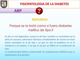 FISIOPATOLOGIA DE LA DIABETES
ABP
RESPUESTA:
Porque se la trató como si fuera diabetes
mellitus de tipo II
Se dio un mal diagnostico, aunque la de tipo I también es controlada con la
dieta sin azucares, administrar fármacos sensibilizadores de insulina no tiene
bueno resultados en la de tipo I, ya que en esta el problema no es la
resistencia a la insulina, si no que se da por un déficit en la producción de
esta.
La insulinoterapia hubiera contrarrestado las complicaciones diabéticas que se
manifestaron en la paciente.
 