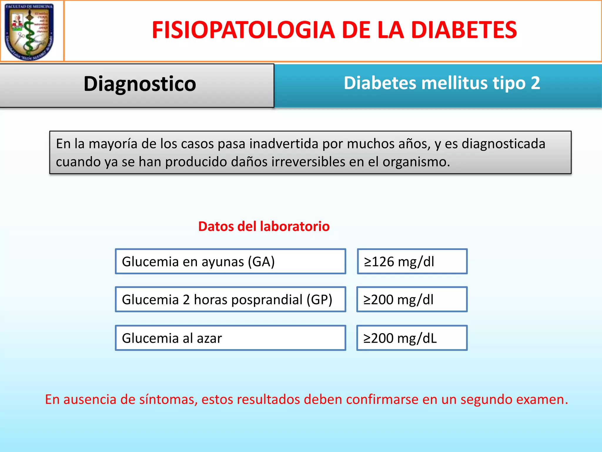 FISIOPATOLOGIA DE LA DIABETES
Diagnostico

Diabetes mellitus tipo 2

En la mayoría de los casos pasa inadvertida por muchos años, y es diagnosticada
cuando ya se han producido daños irreversibles en el organismo.

Datos del laboratorio
Glucemia en ayunas (GA)

≥126 mg/dl

Glucemia 2 horas posprandial (GP)

≥200 mg/dl

Glucemia al azar

≥200 mg/dL

En ausencia de síntomas, estos resultados deben confirmarse en un segundo examen.

 