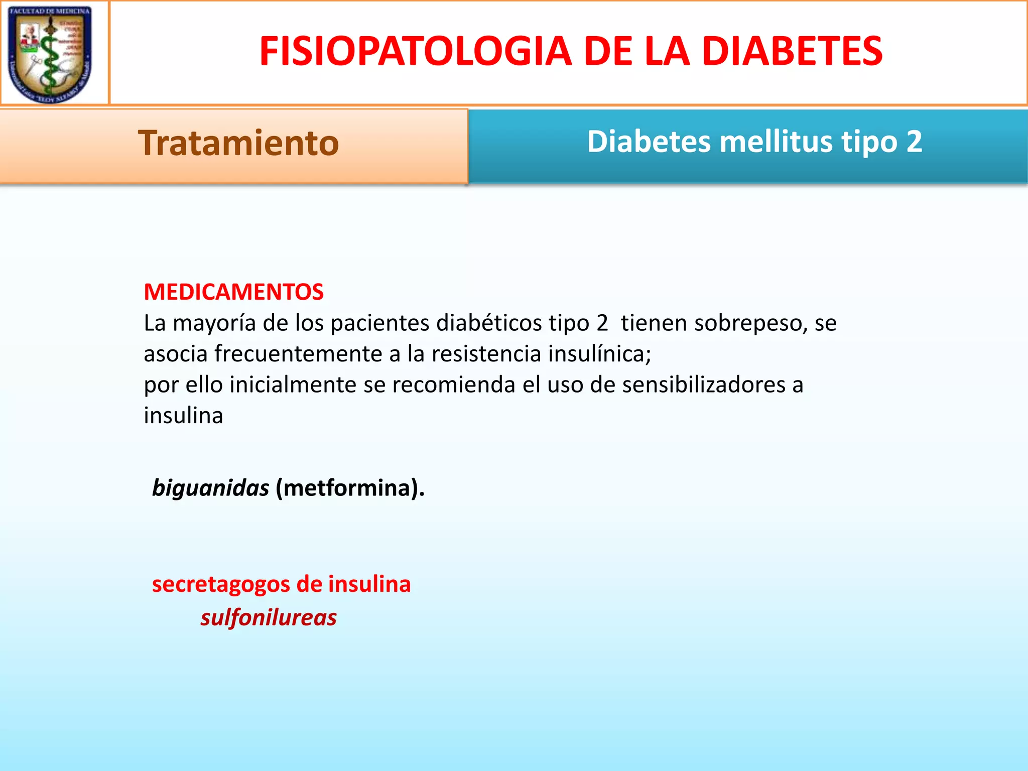 FISIOPATOLOGIA DE LA DIABETES
Tratamiento

Diabetes mellitus tipo 2

MEDICAMENTOS
La mayoría de los pacientes diabéticos tipo 2 tienen sobrepeso, se
asocia frecuentemente a la resistencia insulínica;
por ello inicialmente se recomienda el uso de sensibilizadores a
insulina
biguanidas (metformina).

secretagogos de insulina
sulfonilureas

 