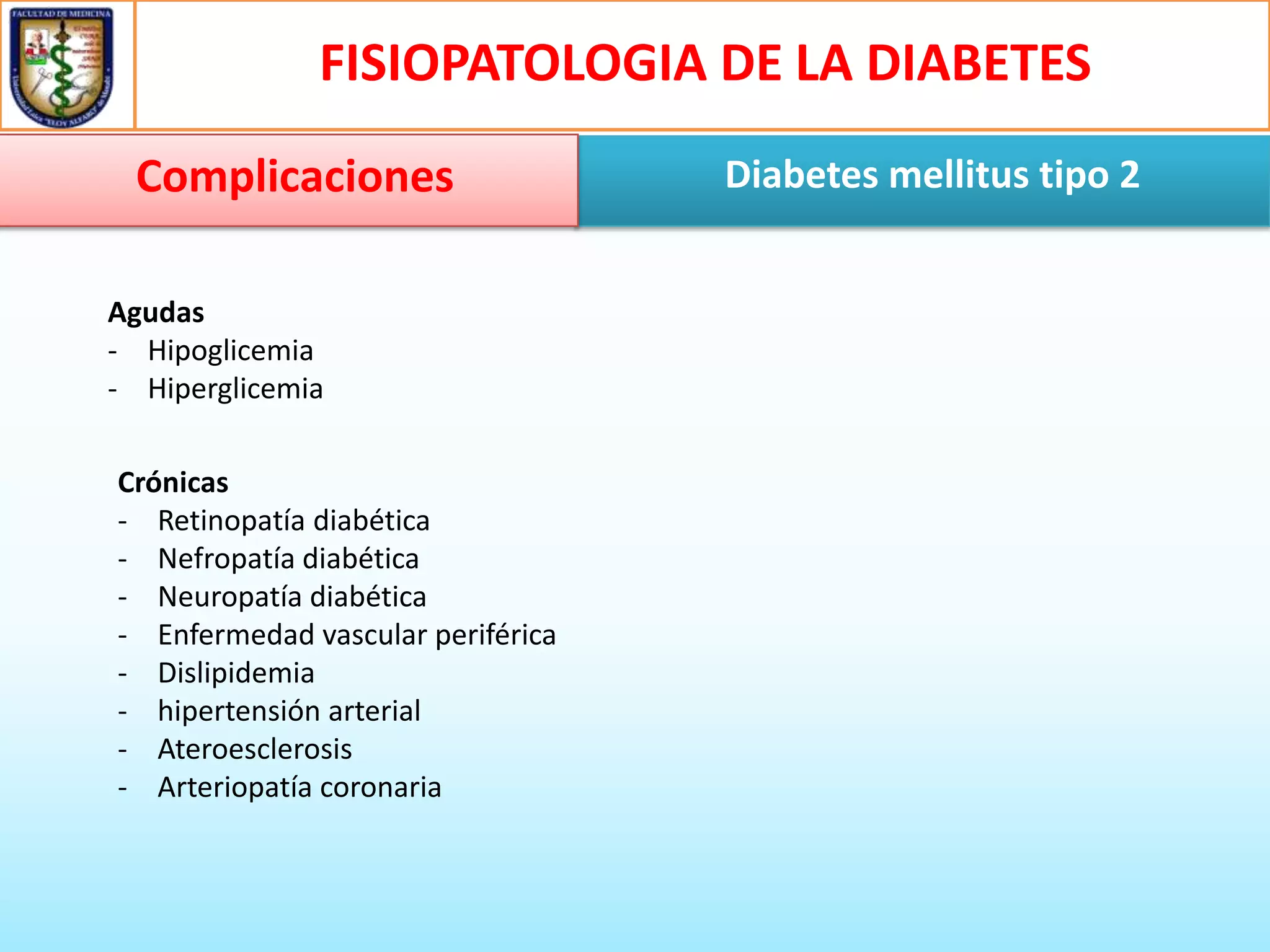 FISIOPATOLOGIA DE LA DIABETES
Complicaciones
Agudas
- Hipoglicemia
- Hiperglicemia
Crónicas
- Retinopatía diabética
- Nefropatía diabética
- Neuropatía diabética
- Enfermedad vascular periférica
- Dislipidemia
- hipertensión arterial
- Ateroesclerosis
- Arteriopatía coronaria

Diabetes mellitus tipo 2

 