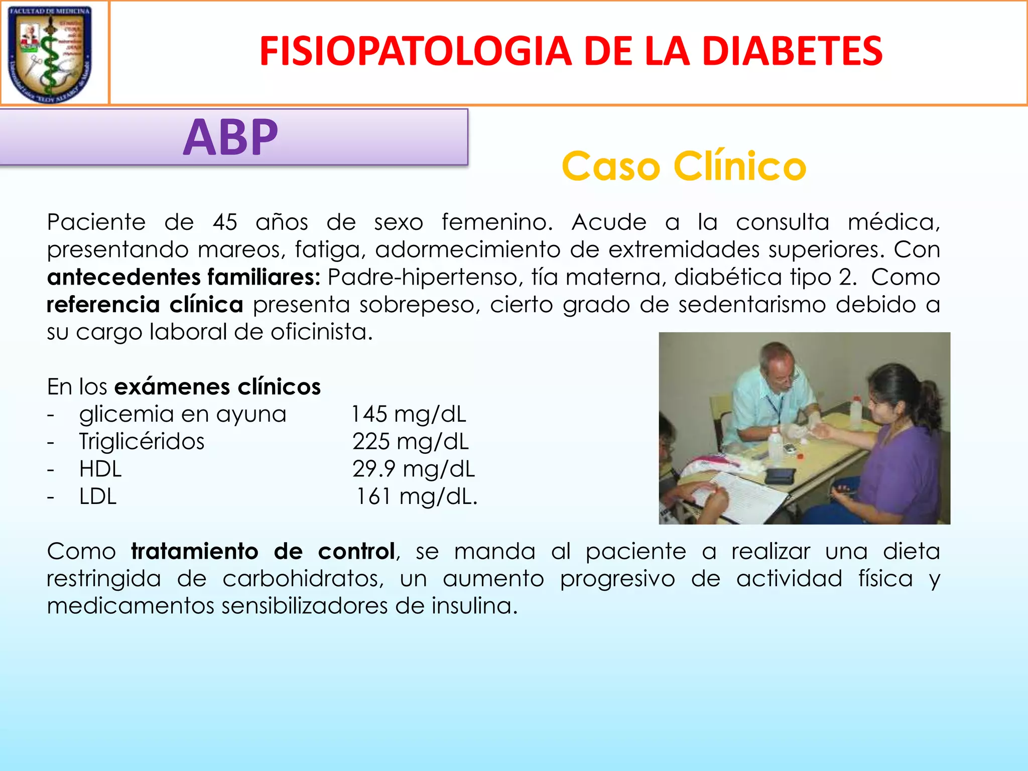 FISIOPATOLOGIA DE LA DIABETES

ABP

Caso Clínico

Paciente de 45 años de sexo femenino. Acude a la consulta médica,
presentando mareos, fatiga, adormecimiento de extremidades superiores. Con
antecedentes familiares: Padre-hipertenso, tía materna, diabética tipo 2. Como
referencia clínica presenta sobrepeso, cierto grado de sedentarismo debido a
su cargo laboral de oficinista.
En los exámenes clínicos
- glicemia en ayuna
- Triglicéridos
- HDL
- LDL

145 mg/dL
225 mg/dL
29.9 mg/dL
161 mg/dL.

Como tratamiento de control, se manda al paciente a realizar una dieta
restringida de carbohidratos, un aumento progresivo de actividad física y
medicamentos sensibilizadores de insulina.

 