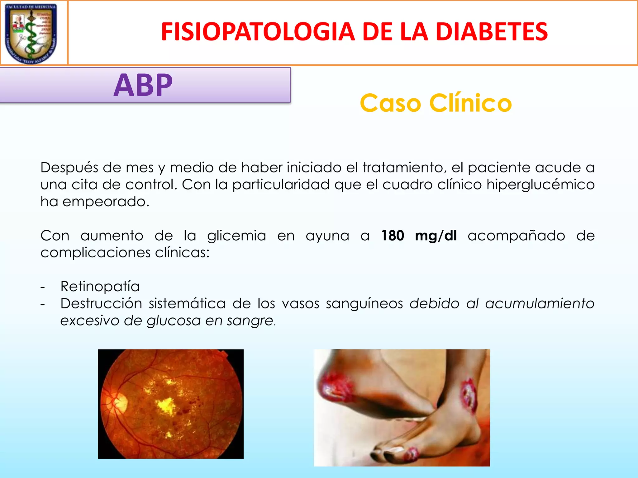 FISIOPATOLOGIA DE LA DIABETES

ABP

Caso Clínico

Después de mes y medio de haber iniciado el tratamiento, el paciente acude a
una cita de control. Con la particularidad que el cuadro clínico hiperglucémico
ha empeorado.
Con aumento de la glicemia en ayuna a 180 mg/dl acompañado de
complicaciones clínicas:
-

Retinopatía
Destrucción sistemática de los vasos sanguíneos debido al acumulamiento
excesivo de glucosa en sangre.

 