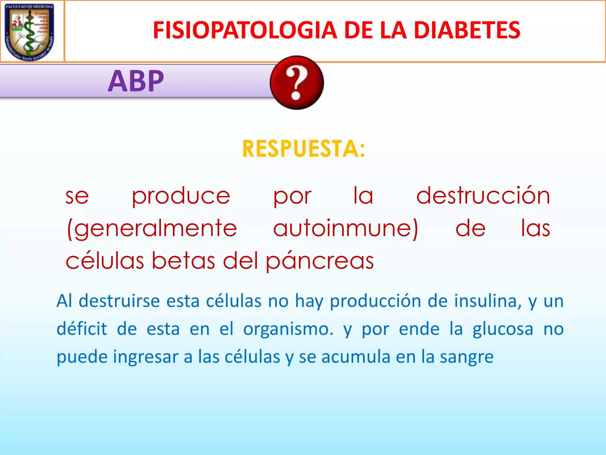 FISIOPATOLOGIA DE LA DIABETES

ABP
RESPUESTA:

se
produce
por
la
destrucción
(generalmente autoinmune) de las
células betas del páncreas
Al destruirse esta células no hay producción de insulina, y un
déficit de esta en el organismo. y por ende la glucosa no
puede ingresar a las células y se acumula en la sangre

 