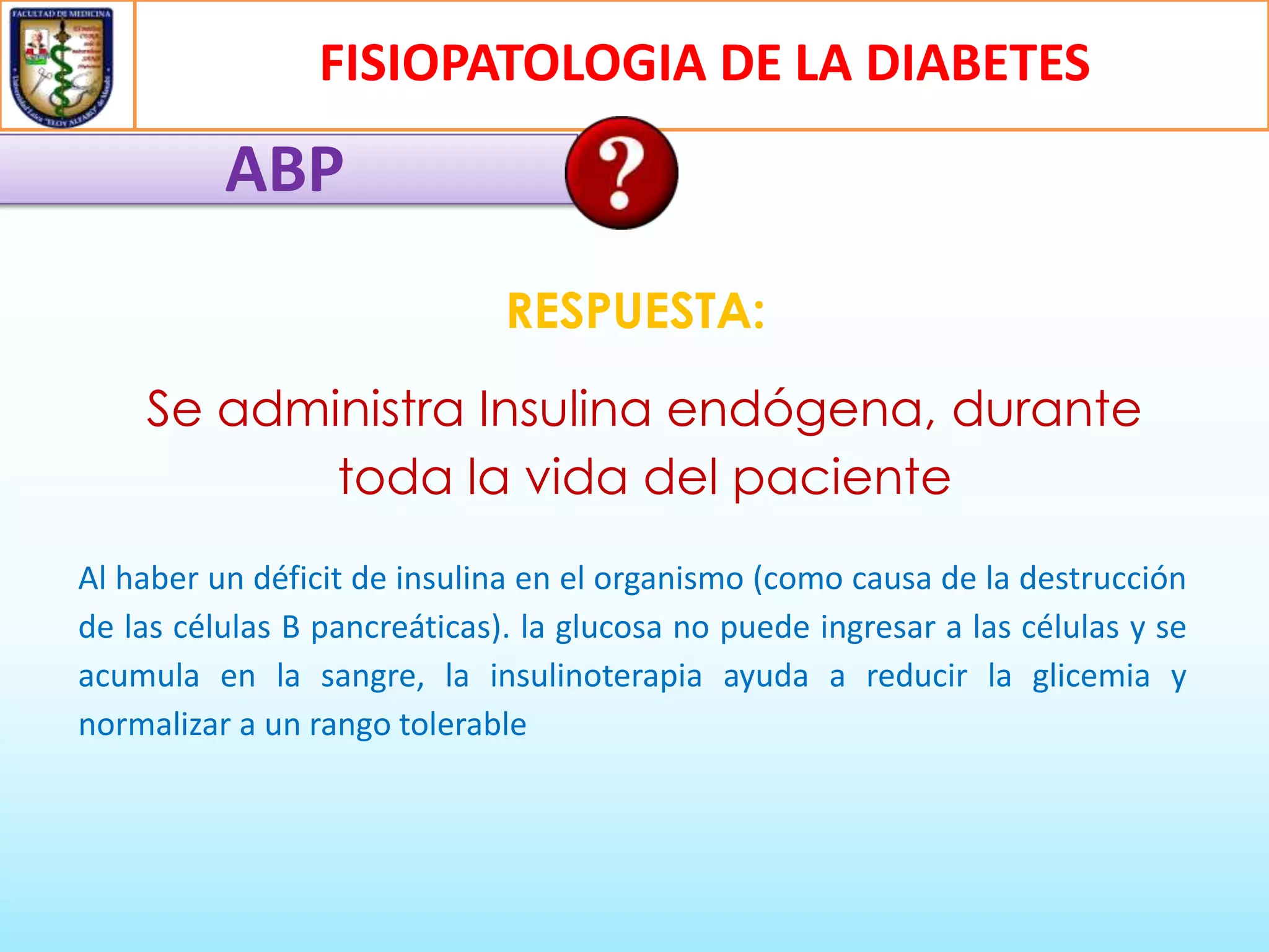 FISIOPATOLOGIA DE LA DIABETES

ABP
RESPUESTA:

Se administra Insulina endógena, durante
toda la vida del paciente
Al haber un déficit de insulina en el organismo (como causa de la destrucción
de las células B pancreáticas). la glucosa no puede ingresar a las células y se
acumula en la sangre, la insulinoterapia ayuda a reducir la glicemia y
normalizar a un rango tolerable

 