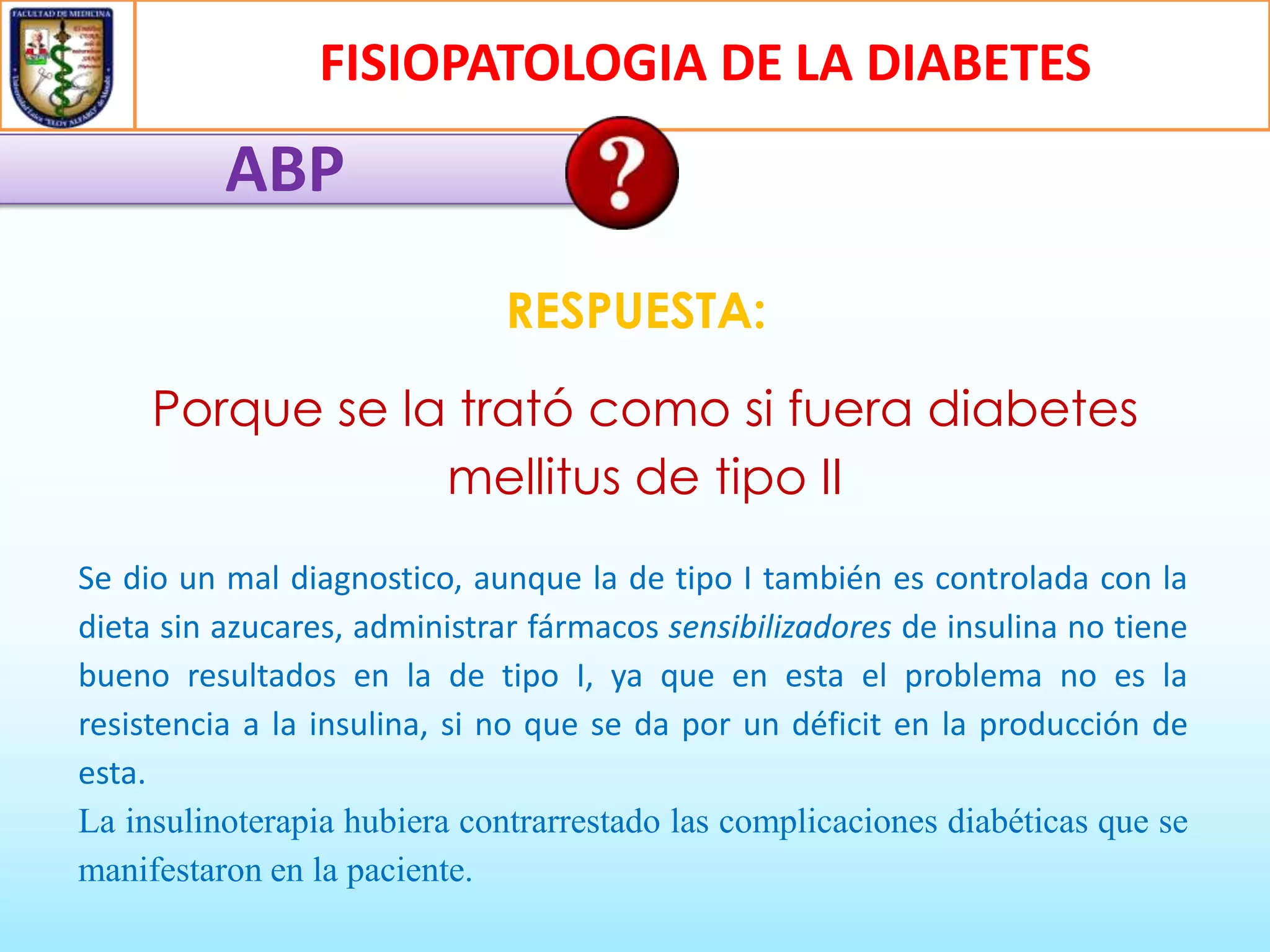 FISIOPATOLOGIA DE LA DIABETES

ABP
RESPUESTA:

Porque se la trató como si fuera diabetes
mellitus de tipo II
Se dio un mal diagnostico, aunque la de tipo I también es controlada con la
dieta sin azucares, administrar fármacos sensibilizadores de insulina no tiene
bueno resultados en la de tipo I, ya que en esta el problema no es la
resistencia a la insulina, si no que se da por un déficit en la producción de
esta.
La insulinoterapia hubiera contrarrestado las complicaciones diabéticas que se
manifestaron en la paciente.

 