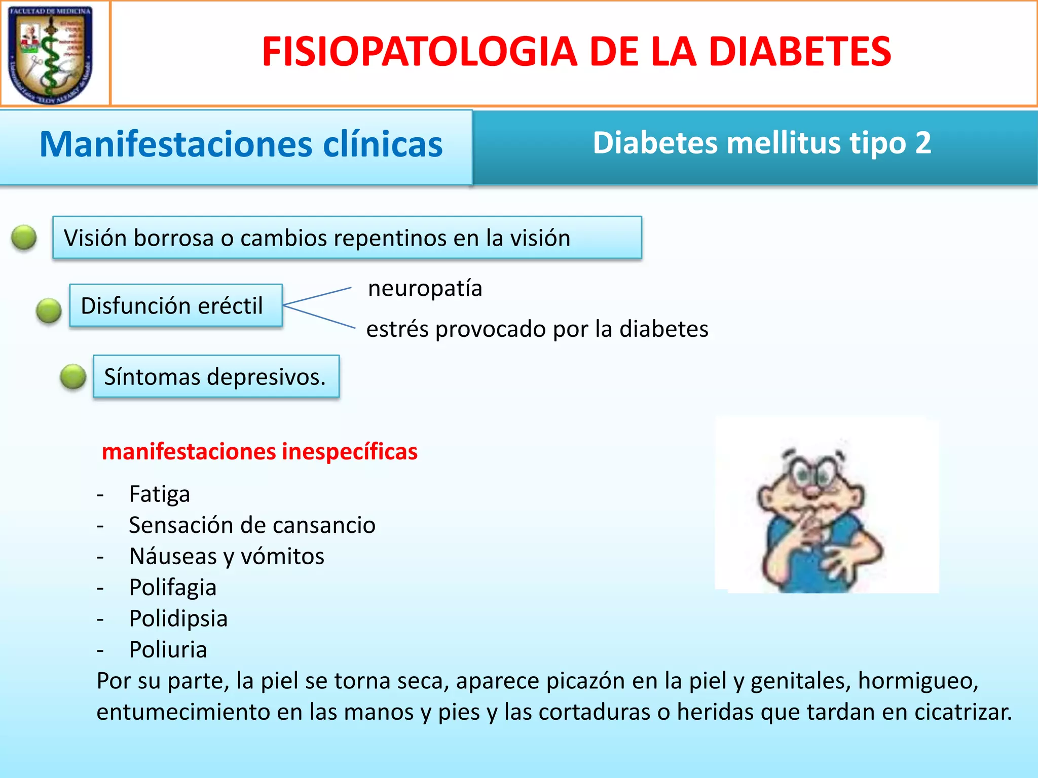 FISIOPATOLOGIA DE LA DIABETES
Manifestaciones clínicas

Diabetes mellitus tipo 2

Visión borrosa o cambios repentinos en la visión
Disfunción eréctil

neuropatía
estrés provocado por la diabetes

Síntomas depresivos.
manifestaciones inespecíficas
- Fatiga
- Sensación de cansancio
- Náuseas y vómitos
- Polifagia
- Polidipsia
- Poliuria
Por su parte, la piel se torna seca, aparece picazón en la piel y genitales, hormigueo,
entumecimiento en las manos y pies y las cortaduras o heridas que tardan en cicatrizar.

 