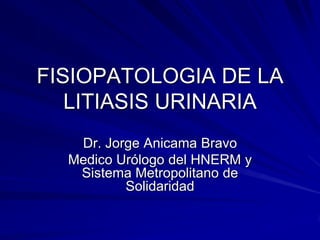 FISIOPATOLOGIA DE LA
LITIASIS URINARIA
Dr. Jorge Anicama Bravo
Medico Urólogo del HNERM y
Sistema Metropolitano de
Solidaridad
 