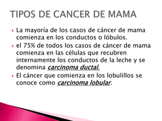  La mayoría de los casos de cáncer de mama
comienza en los conductos o lóbulos.
 el 75% de todos los casos de cáncer de mama
comienza en las células que recubren
internamente los conductos de la leche y se
denomina carcinoma ductal.
 El cáncer que comienza en los lobulillos se
conoce como carcinoma lobular.
 