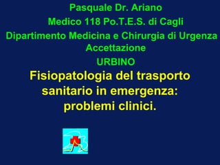 Pasquale Dr. Ariano
        Medico 118 Po.T.E.S. di Cagli
Dipartimento Medicina e Chirurgia di Urgenza
                Accettazione
                  URBINO
    Fisiopatologia del trasporto
      sanitario in emergenza:
          problemi clinici.
 