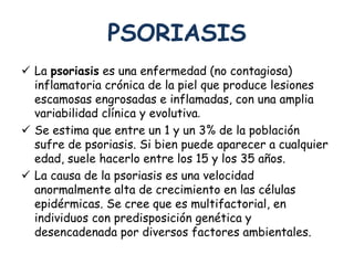 PSORIASIS 
 La psoriasis es una enfermedad (no contagiosa) 
inflamatoria crónica de la piel que produce lesiones 
escamosas engrosadas e inflamadas, con una amplia 
variabilidad clínica y evolutiva. 
 Se estima que entre un 1 y un 3% de la población 
sufre de psoriasis. Si bien puede aparecer a cualquier 
edad, suele hacerlo entre los 15 y los 35 años. 
 La causa de la psoriasis es una velocidad 
anormalmente alta de crecimiento en las células 
epidérmicas. Se cree que es multifactorial, en 
individuos con predisposición genética y 
desencadenada por diversos factores ambientales. 
 