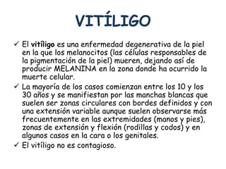 VITÍLIGO 
 El vitíligo es una enfermedad degenerativa de la piel 
en la que los melanocitos (las células responsables de 
la pigmentación de la piel) mueren, dejando así de 
producir MELANINA en la zona donde ha ocurrido la 
muerte celular. 
 La mayoría de los casos comienzan entre los 10 y los 
30 años y se manifiestan por las manchas blancas que 
suelen ser zonas circulares con bordes definidos y con 
una extensión variable aunque suelen observarse más 
frecuentemente en las extremidades (manos y pies), 
zonas de extensión y flexión (rodillas y codos) y en 
algunos casos en la cara o los genitales. 
 El vitíligo no es contagioso. 
 